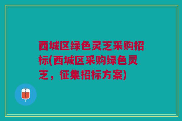 西城区绿色灵芝采购招标(西城区采购绿色灵芝，征集招标方案)