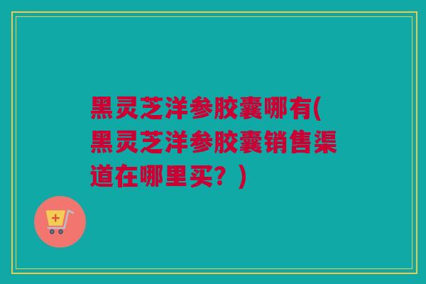 黑灵芝洋参胶囊哪有(黑灵芝洋参胶囊销售渠道在哪里买？)