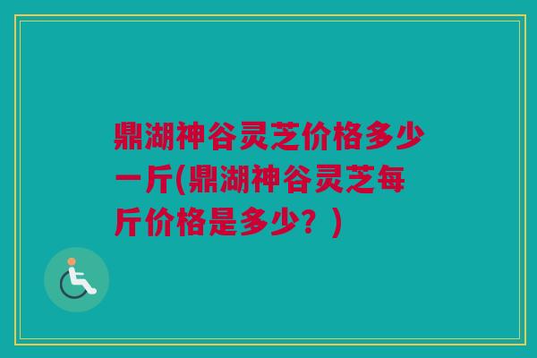 鼎湖神谷灵芝价格多少一斤(鼎湖神谷灵芝每斤价格是多少？)