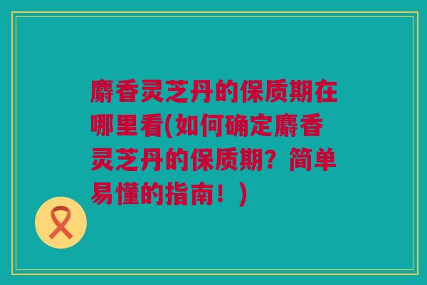 麝香灵芝丹的保质期在哪里看(如何确定麝香灵芝丹的保质期？简单易懂的指南！)