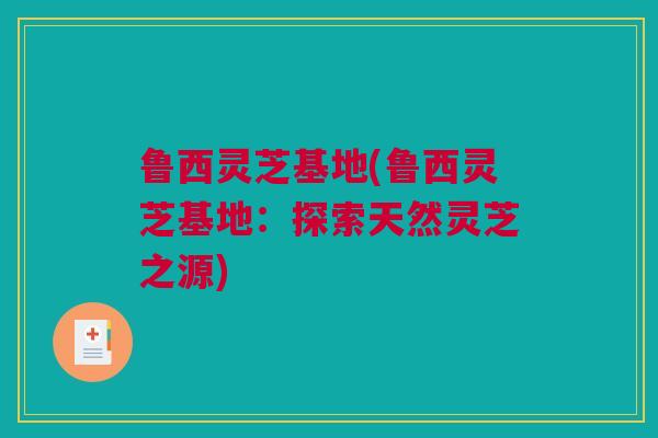 鲁西灵芝基地(鲁西灵芝基地：探索天然灵芝之源)