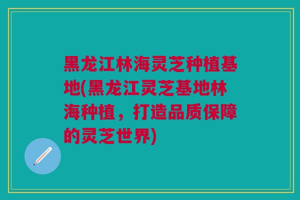 黑龙江林海灵芝种植基地(黑龙江灵芝基地林海种植，打造品质保障的灵芝世界)