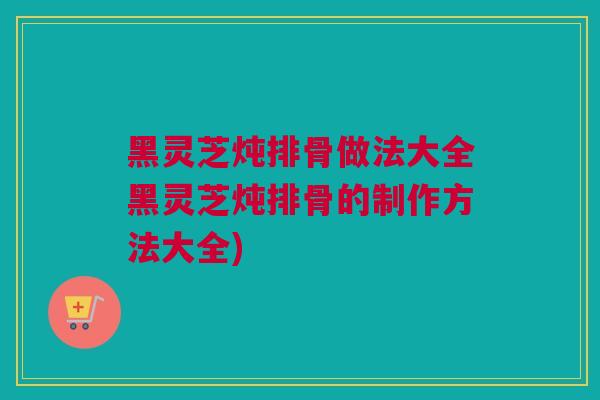 黑灵芝炖排骨做法大全黑灵芝炖排骨的制作方法大全)