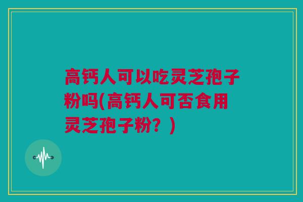 高钙人可以吃灵芝孢子粉吗(高钙人可否食用灵芝孢子粉？)