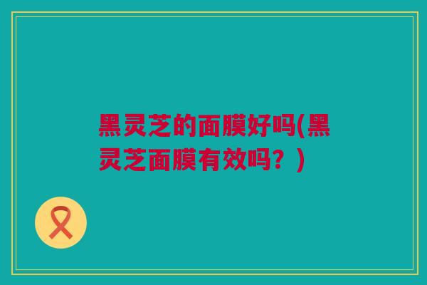 黑灵芝的面膜好吗(黑灵芝面膜有效吗？)