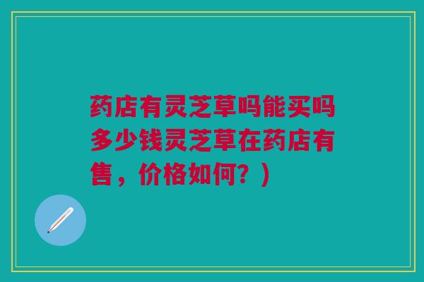 药店有灵芝草吗能买吗多少钱灵芝草在药店有售，价格如何？)