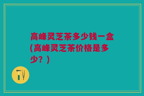 高峰灵芝茶多少钱一盒(高峰灵芝茶价格是多少？)