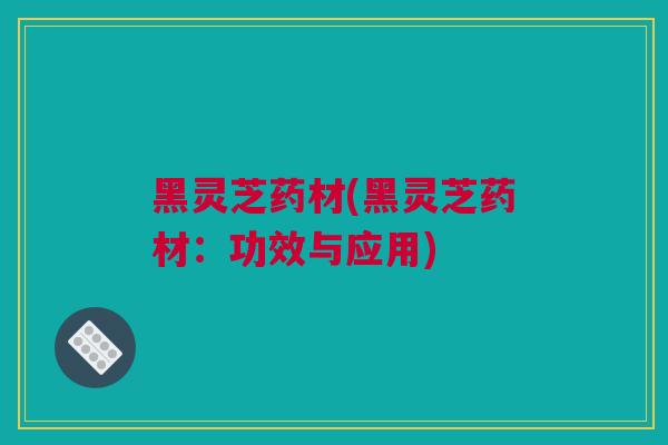 黑灵芝药材(黑灵芝药材：功效与应用)