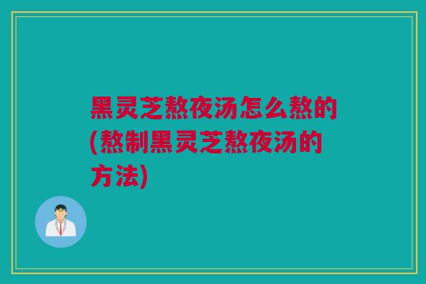 黑灵芝熬夜汤怎么熬的(熬制黑灵芝熬夜汤的方法)