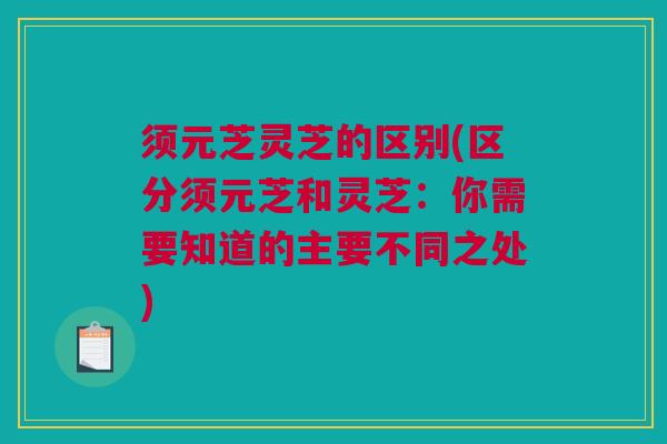 须元芝灵芝的区别(区分须元芝和灵芝：你需要知道的主要不同之处)