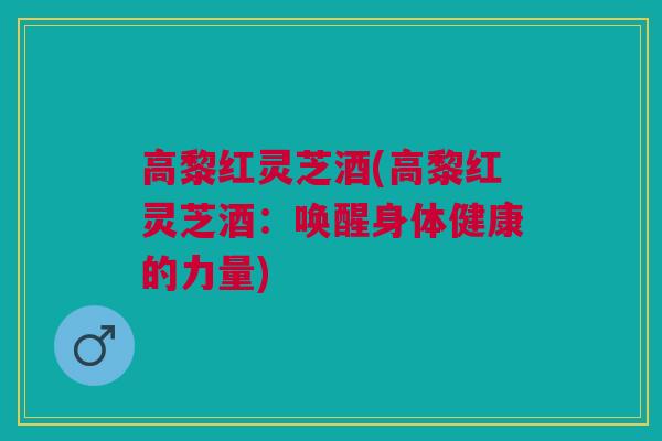 高黎红灵芝酒(高黎红灵芝酒：唤醒身体健康的力量)