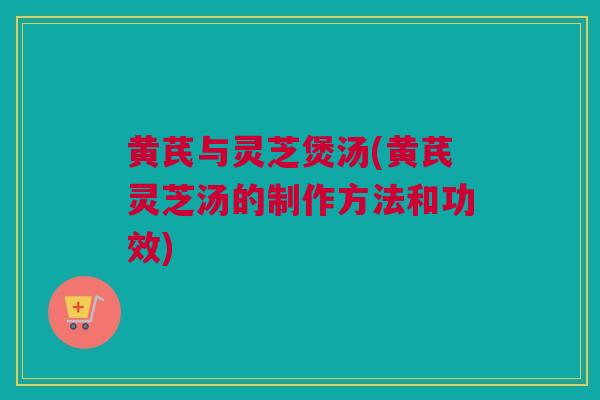 黄芪与灵芝煲汤(黄芪灵芝汤的制作方法和功效)