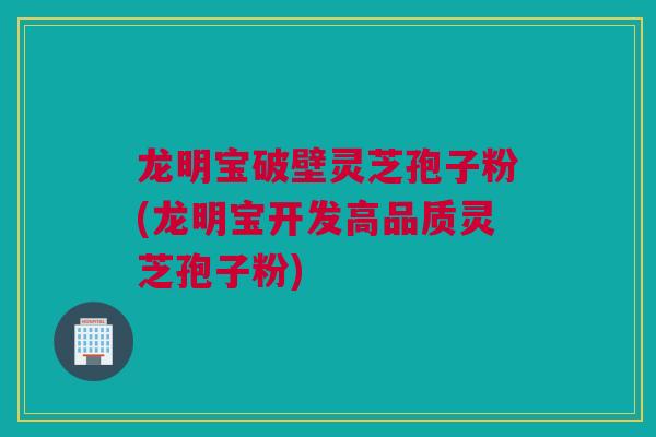 龙明宝破壁灵芝孢子粉(龙明宝开发高品质灵芝孢子粉)