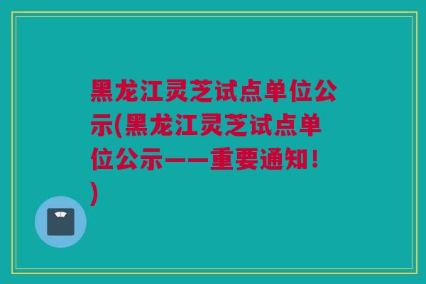 黑龙江灵芝试点单位公示(黑龙江灵芝试点单位公示——重要通知！)