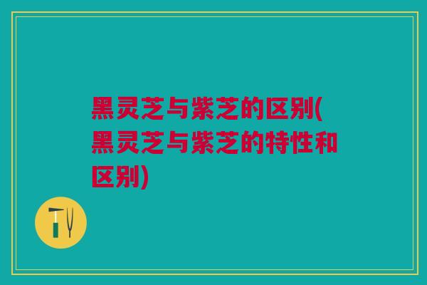 黑灵芝与紫芝的区别(黑灵芝与紫芝的特性和区别)