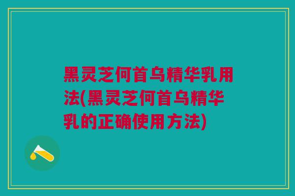 黑灵芝何首乌精华乳用法(黑灵芝何首乌精华乳的正确使用方法)