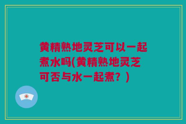 黄精熟地灵芝可以一起煮水吗(黄精熟地灵芝可否与水一起煮？)
