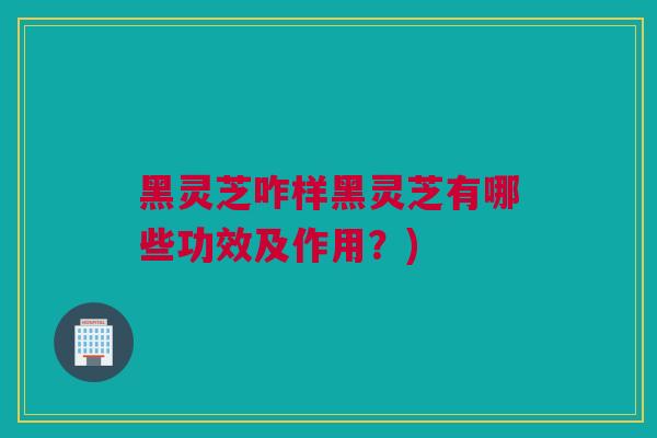 黑灵芝咋样黑灵芝有哪些功效及作用？)