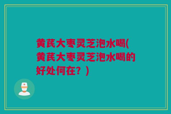 黄芪大枣灵芝泡水喝(黄芪大枣灵芝泡水喝的好处何在？)