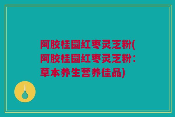 阿胶桂圆红枣灵芝粉(阿胶桂圆红枣灵芝粉：草本养生营养佳品)