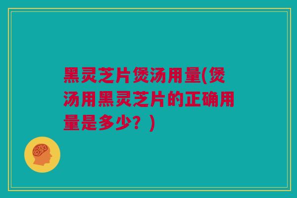 黑灵芝片煲汤用量(煲汤用黑灵芝片的正确用量是多少？)