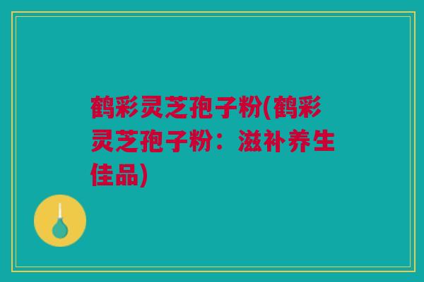 鹤彩灵芝孢子粉(鹤彩灵芝孢子粉：滋补养生佳品)