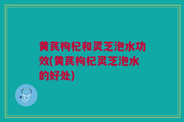 黄芪枸杞和灵芝泡水功效(黄芪枸杞灵芝泡水的好处)