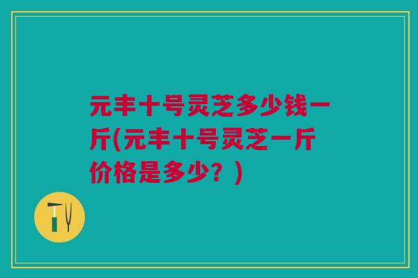 元丰十号灵芝多少钱一斤(元丰十号灵芝一斤价格是多少？)