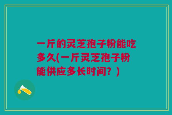 一斤的灵芝孢子粉能吃多久(一斤灵芝孢子粉能供应多长时间？)