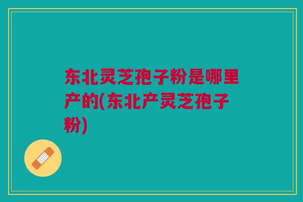 东北灵芝孢子粉是哪里产的(东北产灵芝孢子粉)