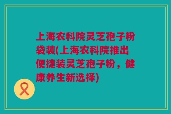 上海农科院灵芝孢子粉袋装(上海农科院推出便捷装灵芝孢子粉，健康养生新选择)