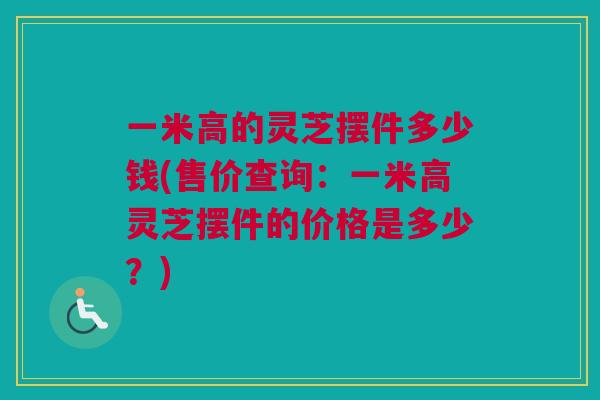 一米高的灵芝摆件多少钱(售价查询：一米高灵芝摆件的价格是多少？)