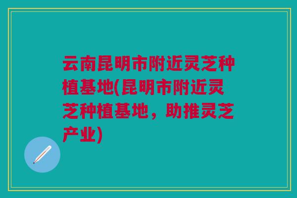 云南昆明市附近灵芝种植基地(昆明市附近灵芝种植基地，助推灵芝产业)