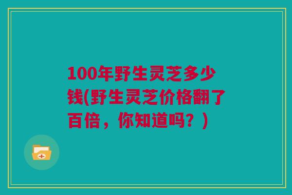 100年野生灵芝多少钱(野生灵芝价格翻了百倍，你知道吗？)
