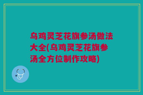 乌鸡灵芝花旗参汤做法大全(乌鸡灵芝花旗参汤全方位制作攻略) 乌鸡灵芝花旗参汤做法大全(乌鸡灵芝花旗参汤全方位制作攻略)