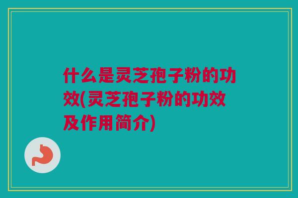 什么是灵芝孢子粉的功效(灵芝孢子粉的功效及作用简介)