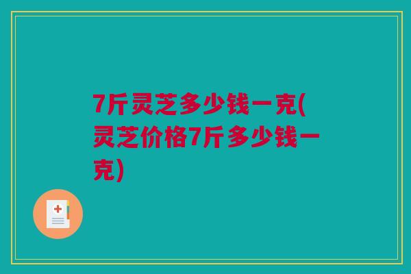 7斤灵芝多少钱一克(灵芝价格7斤多少钱一克)