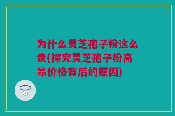 为什么灵芝孢子粉这么贵(探究灵芝孢子粉高昂价格背后的原因)