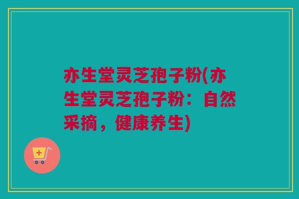 亦生堂灵芝孢子粉(亦生堂灵芝孢子粉：自然采摘，健康养生)