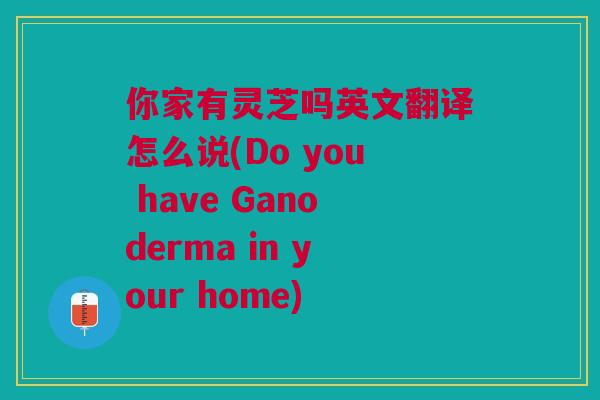 你家有灵芝吗英文翻译怎么说(Do you have Ganoderma in your home)