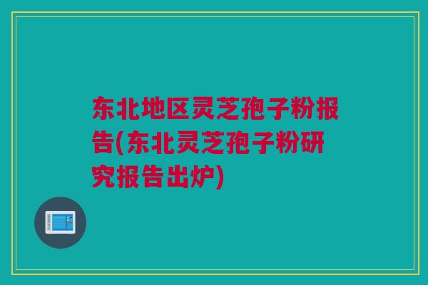 东北地区灵芝孢子粉报告(东北灵芝孢子粉研究报告出炉)