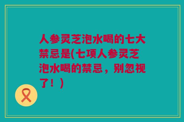 人参灵芝泡水喝的七大禁忌是(七项人参灵芝泡水喝的禁忌，别忽视了！)