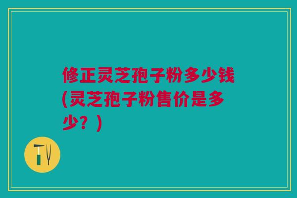 修正灵芝孢子粉多少钱(灵芝孢子粉售价是多少？)