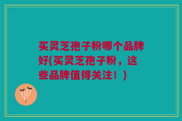买灵芝孢子粉哪个品牌好(买灵芝孢子粉，这些品牌值得关注！)