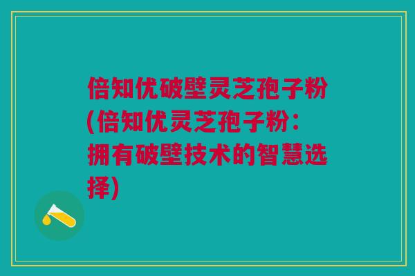 倍知优破壁灵芝孢子粉(倍知优灵芝孢子粉：拥有破壁技术的智慧选择)