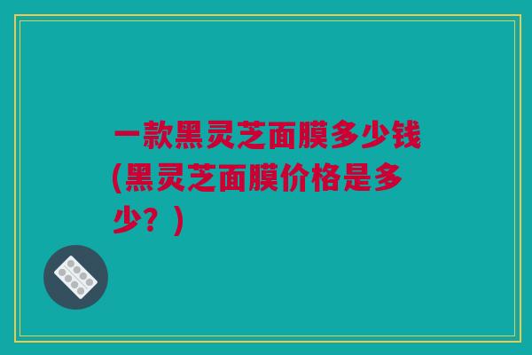 一款黑灵芝面膜多少钱(黑灵芝面膜价格是多少？)