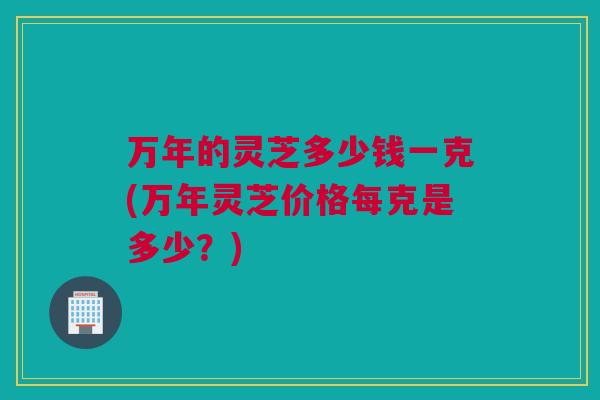 万年的灵芝多少钱一克(万年灵芝价格每克是多少？)