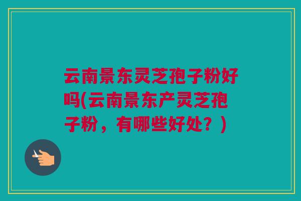 云南景东灵芝孢子粉好吗(云南景东产灵芝孢子粉，有哪些好处？)