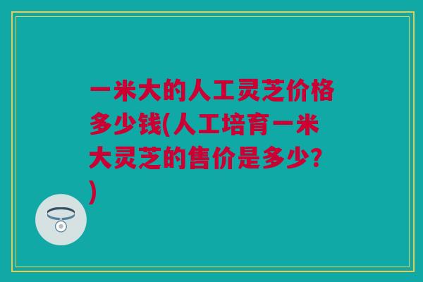 一米大的人工灵芝价格多少钱(人工培育一米大灵芝的售价是多少？)