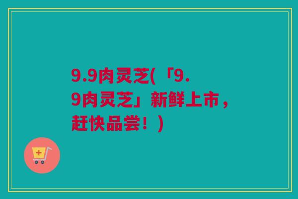 9.9肉灵芝(「9.9肉灵芝」新鲜上市，赶快品尝！)